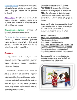 Educación Bilingüe es una herramienta socio-
antropológica que valoriza la lengua de señas
como lenguaje natural de la persona
sordomuda
Videos libros: se basa en la utilización de
lenguaje de señales e imágenes, de este modo
se puede crear un sinfín de situaciones de la
vida cotidiana entre otras
Rompecabezas digitales: estimula el
aprendizaje mediante su estimulan
Ejercicios de hot potatoes: nos permite
realizar y diseñar diversos ejercicios
interactivos en formato HTML, es desir podrá
practica n formato de visualizado en las
animaciones, textos y video libros
Conclusiones
La disponibilidad de la tecnología en las
escuelas, permitirá que docentes y alumnos
vayan generando nuevos materiales
educativos digitales.
La posibilidad de construir redes entre las
distintas instituciones, permitirá compartir
estos materiales, intercambiar experiencias y
continuar enriqueciendo la práctica docente
para el logro de una mejor propuesta
educativa y mayores oportunidades para los
aprendizajes de los alumnos.
En el módulo dedicado a PROPUESTAS
PEDAGÓGICAS, se describen distintos
recursos y estrategias para la inclusión de
TIC en las aulas, para las distintas áreas
curriculares, adaptadas a las necesidades,
posibilidades y habilidades de cada grupo de
alumnos.
Con el uso de estas tecnologías es factible el
diseño y uso exitoso de cursos virtuales para
los sordomudos, comunicándose
exclusivamente por la lengua de señas.
Enlaces Interesantes
http://www.cultura-sorda.eu/index.html
http://www.textosign.es
http://www.cienciaensenas.org
http://www.ingentaconnect.com/content/fias
/iya/2007/00000030/00000001/art00006
http://icommunicator.com/index.html
http://lenguadesenasatualcance.blogspot.com
Espero que disfrutaron el artículo y que
aprendieron algo nuevo (yo si lo hice). No
olviden mandar sus comentarios.
 