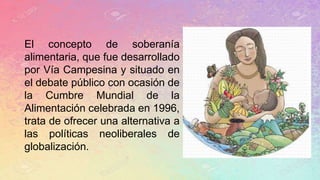 El concepto de soberanía
alimentaria, que fue desarrollado
por Vía Campesina y situado en
el debate público con ocasión de
la Cumbre Mundial de la
Alimentación celebrada en 1996,
trata de ofrecer una alternativa a
las políticas neoliberales de
globalización.
 