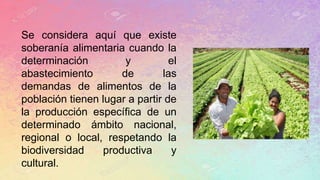 Se considera aquí que existe
soberanía alimentaria cuando la
determinación y el
abastecimiento de las
demandas de alimentos de la
población tienen lugar a partir de
la producción específica de un
determinado ámbito nacional,
regional o local, respetando la
biodiversidad productiva y
cultural.
 