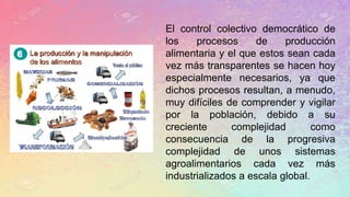 El control colectivo democrático de
los procesos de producción
alimentaria y el que estos sean cada
vez más transparentes se hacen hoy
especialmente necesarios, ya que
dichos procesos resultan, a menudo,
muy difíciles de comprender y vigilar
por la población, debido a su
creciente complejidad como
consecuencia de la progresiva
complejidad de unos sistemas
agroalimentarios cada vez más
industrializados a escala global.
 