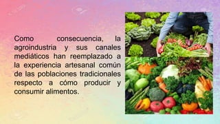 Como consecuencia, la
agroindustria y sus canales
mediáticos han reemplazado a
la experiencia artesanal común
de las poblaciones tradicionales
respecto a cómo producir y
consumir alimentos.
 