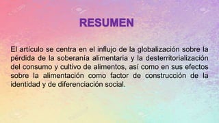 El artículo se centra en el influjo de la globalización sobre la
pérdida de la soberanía alimentaria y la desterritorialización
del consumo y cultivo de alimentos, así como en sus efectos
sobre la alimentación como factor de construcción de la
identidad y de diferenciación social.
 