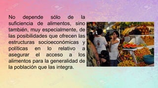 No depende sólo de la
suficiencia de alimentos, sino
también, muy especialmente, de
las posibilidades que ofrecen las
estructuras socioeconómicas y
políticas en lo relativo a
asegurar el acceso a los
alimentos para la generalidad de
la población que las integra.
 