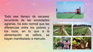 Todo ese tiempo de escasez
recurrente de las sociedades
agrarias, ha sido normal que las
diferencias entre los pobres y
los ricos, en lo que a la
alimentación se refiere, se
hayan manifestado a menudo.
 