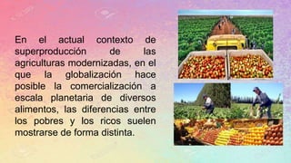En el actual contexto de
superproducción de las
agriculturas modernizadas, en el
que la globalización hace
posible la comercialización a
escala planetaria de diversos
alimentos, las diferencias entre
los pobres y los ricos suelen
mostrarse de forma distinta.
 