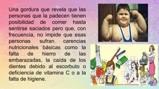 Una gordura que revela que las
personas que la padecen tienen
posibilidad de comer hasta
sentirse saciados pero que, con
frecuencia, no impide que esas
personas sufran carencias
nutricionales básicas como la
falta de hierro de las
embarazadas, la caída de los
dientes debido al escorbuto o
deficiencia de vitamina C o a la
falta de higiene.
 