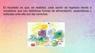 El resultado es que, en realidad, cada sector de ingresos tiende a
considerar que sus distintivas formas de alimentación, expectativas y
actitudes ante ella son las correctas.
 