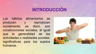 Los hábitos alimentarios se
producen y reproducen
socialmente; es decir, son
construcciones sociales, al igual
que la generalidad de las
actividades o realidades sociales
significativas para los sujetos
humanos.
 