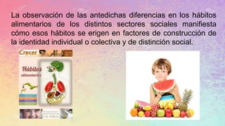 La observación de las antedichas diferencias en los hábitos
alimentarios de los distintos sectores sociales manifiesta
cómo esos hábitos se erigen en factores de construcción de
la identidad individual o colectiva y de distinción social.
 