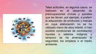Tales actitudes, en algunos casos, se
traducen en el desarrollo de
preocupaciones cívicas y sociales
que les llevan, por ejemplo, a preferir
la adquisición de productos y marcas
en cuya elaboración no se ha
utilizado mano de obra infantil, ni han
existido condiciones de contratación
injustas o salarios indignos y
tampoco se ha amenazado la
seguridad, los empleos o el medio
ambiente.
 