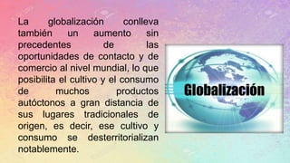 La globalización conlleva
también un aumento sin
precedentes de las
oportunidades de contacto y de
comercio al nivel mundial, lo que
posibilita el cultivo y el consumo
de muchos productos
autóctonos a gran distancia de
sus lugares tradicionales de
origen, es decir, ese cultivo y
consumo se desterritorializan
notablemente.
 