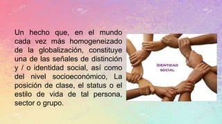 Un hecho que, en el mundo
cada vez más homogeneizado
de la globalización, constituye
una de las señales de distinción
y / o identidad social, así como
del nivel socioeconómico, La
posición de clase, el status o el
estilo de vida de tal persona,
sector o grupo.
 