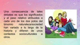 Una consecuencia de tales
debates es que los significados
y el peso relativo atribuidos a
cada uno de los dos polos del
binomio naturaleza/sociedad
han variado a lo largo de la
historia y difieren de unos
contextos socioculturales a
otros.
 
