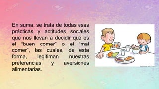 En suma, se trata de todas esas
prácticas y actitudes sociales
que nos llevan a decidir qué es
el “buen comer” o el “mal
comer”, las cuales, de esta
forma, legitiman nuestras
preferencias y aversiones
alimentarias.
 