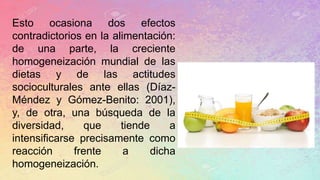 Esto ocasiona dos efectos
contradictorios en la alimentación:
de una parte, la creciente
homogeneización mundial de las
dietas y de las actitudes
socioculturales ante ellas (Díaz-
Méndez y Gómez-Benito: 2001),
y, de otra, una búsqueda de la
diversidad, que tiende a
intensificarse precisamente como
reacción frente a dicha
homogeneización.
 