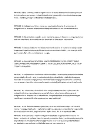 ARTICULO: 31 loscontrato para el otorgamientode derechosde exploraciónode explotación
de hidrocarburos,así comola evaluaciónde técnicaslossuscribiráel ministeriode energíay
minasa nombre y enrepresentacióndelestadodomicana.
ARTICULO 32: toda personafísicao moral que resulte adjudicataria de uncontratode
otorgamientode derechosde exploraciónoexplotaciónde sustanciashidrocarburiferas.
ARTÍCULO 33: EL contratistanopodrá ceder, transferís,gravar,ni disponerenningunasformas
parcial ni totalmente de losderechosque le confiere el contratosinautorización.
ARTICULO 37: se declarade altointerésde altosinteréspúblicode exploraciónlaexploración
de explotaciónyel transporte de hidrocarburosjuntoconlaactividadesy obrasde ejecución
que requiera.Parael finel ministeriode energía.
ARTICULO 34: EL CONTRASTISTA PODRA SUNCONTRATARLA EJECUCION DE ACTIVIDADES
SOBRE LA PRESENTACION DESERVICIOSEN EL RAMO DE LOS HIDROCARBUROS,TALESCOMO
ESTUDIOS GEOLOGICO
ARTICULO 35: la producciónnacional de hidrocarburosestadestinadaacubrirprioritariamente
lasnecesidadesdel paísyreservanacional segúndeterminacióndel estadodominicanapor
mediodel ministrode energíayminas,el ministeriode energíayminasemitiránlasnormas
necesariasparael establecimientosdelprocedimientode fijaciónydeterminacióndel precio.
ARTICULO 36: el contratistadeberáiniciarlostrabajosde exploraciónoexplotaciónode
evaluacióntécnicasmastardaseismesesde lafechade subscripcióndel contractode
otorgamientode derechos.Dichainformación,serápropiedaddel estadodominicanayen
medidaque noseaconfidencial porrazonesde seguridadsocial.
ARTICULO 38: lasactividadadesde exploraciónyde explotacióndebe cumplircontodaslas
normasy losrequisitoslegalesyreglamentossobre laprocteccionambiental ylarecuperación
de losrecursosrenovables,segúnestipulalaleyNo.64-00,del 18 de agostodel 2000.
ARTICULO 39: El Contratistaindemnizaráyeximiráde todasresponsabilidadal Estadopor
dañosy perjuiciosde cualquierclase,incluyendoentreotros,dañosyperjuiciosaterceros,ala
propiedadoindemnizacionesaPersonaspormuerte olesionescausadasporContratistaso
sus Asociadosopor cualquierentidado Personaque losrepresente,o
 