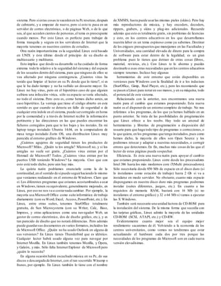 sistema. Pero siestas cosas te sucedenen tu Pc reseteas,después
de cabrearte, y a empezar de nuevo, pero si esto te pasa en un
servidor de correo electrónico, o de páginas Web, o de lo que
sea, al que acceden cientos de personas,el tema es preocupante
cuando menos. Por esto Linux es perfecto para trabajar de
forma tranquila y segura en los servidores de Internet que la
mayoría tenemos en nuestros centros de estudios.
Otra razón importantísima es la seguridad.Linux está basado
en UNIX y éste último desde el principio de su diseño es
multiusuario y multitarea.
Esto implica que desde su desarrollo se ha cuidado de forma
extrema todo lo relativo a la seguridad del sistema y del espacio
de los usuarios dentro del sistema, para que ninguno de ellos se
vea afectado por ninguna contingencia. ¿Cuántos virus ha
tenido que limpiar el lector en su Pc desde que lo tiene?, si es
que le ha dado tiempo y no ha sufrido un desastre mayor. En
Linux no hay virus, pero en el hipotético caso de que alguien
sufriera una infección vírica, sólo su espacio se vería afectado,
no todo el sistema. Pero esto es, como hemos dicho antes, un
caso hipotético. La ventaja que tiene el código abierto en este
sentido es que cuando se detecta un fallo de seguridad o de
cualquier otra índole en el sistema, puede sercorregido en horas
por la comunidad y a través de Internet recibir la información
pertinente y las direcciones en las que puedes encontrar los
ficheros corregidos para que te los bajes y los instales. En mi
laptop tengo instalado Ubuntu 14.04, en la computadora de
mesa tengo instalado Zorin OS, una distribucion Linux muy
parecida al entorno grafrico de Windows.
¿Cuántos agujeros de seguridad tienen los productos de
Microsoft? Miles. ¿Quién te los arregla? Microsoft no, y si los
arreglas no suele ser gratis. ¿Cuántos virus entran por el
Hotmail de Microsoft? Todos. ¿Cuántos virus entran por los
puertos USB teniendo Windows? La mayoria. Creo que con
esto está todo dicho, pero aún hay más.
La quinta razón podríamos enunciarle como la de la
continuidad,en el sentido de sipuedo seguirhaciendo lo mismo
que veníamos realizando en el entorno de Windows. Claro que
sí. Los diferentes programas que estamos acostumbrados a usar
en Windows,tienen su equivalente, generalmente mejorado, en
Linux, por eso no nos va a costarnada cambiar. Por ejemplo, la
mayoría usa Microsoft Office como suite informática de trabajo
diariamente (con su Word,Excel, Access,PowerPoint, etc.). En
Linux, entre otras suites, tenemos StarOffice totalmente
gratuita, de Sun Microsystems (con su Writer, Calc, Base,
Impress, y otras aplicaciones como una navegador Web, un
gestor de correo electrónico, dos de diseño gráfico, etc.), y es
tan parecido de diseño que no notará diferencias. Pero además
puede guardarsus documentos en varios formatos,incluidos los
de Microsoft Office. ¿Quién no ha usado Outlook en alguna de
sus versiones? En Linux tienes Thunderbird que es idéntico.
Cualquier lector habrá usado alguna vez para navegar por
Internet Mozilla. En Linux también tenemos Mozilla, y Ópera,
y Galeón, y más. Sólo falta Internet Explorer de Microsoft pero
¿quién lo necesita?
En alguna ocasión habrá escuchado música en su Pc, de sus
discos o descargada de Internet, con el tan socorrido Winamp o
Itunes, por ejemplo. En Linux también lo tiene con el nombre
de XMMS, hasta puede usarlas mismas pieles (skins). Pero hay
más reproductores de música, y hay encoders, decoders,
rippers, grabers, y skins y plug-ins adicionales. Recuerde
además que esto es totalmente gratis, sin problemas de licencias
y esto, en los centros educativos en los que desarrollamos
nuestra labor es un tema espinoso como ya sabemos. Destinar
de los exiguos presupuestos que manejamos en las Facultades y
Universidades, una cantidad elevada de dinero para la compra
de software para estar dentro de la legalidad, es un gran
problema pues lo tienes que detraer de otras cosas (libros,
material, revistas, etc.). Con Linux te lo ahorras y puedes
destinarlo a esas otras necesidades que en los centros educativos
siempre tenemos. Incluso hay algunas
herramientas de este entorno que están disponibles en
versiones para Windows con la finalidad de ir a los indecisos
(StarOffice, Gimp, Real Player, etc.), pero les recomiendo que
se pasen a Linux para notaren sus manos,y en su máquina, todo
el potencial de este sistema.
Relacionada con la anterior, nos encontramos una nueva
razón para el cambio que estamos proponiendo. Esta nueva
razón es el disponerde un entorno completo de trabajo. No nos
referimos a los programas, de los que ya hemos hablado en un
punto anterior. Se trata de las posibilidades de programación
que Linux ofrece a los noobs. Hay todo un arsenal de
herramientas y librerías de programación a disposición del
usuario para que haga todo tipo de programas o correcciones,o
lo que quiera, en los programas que tenga instalados,pues como
hemos dicho, la mayoría de ellos son Open Source y los
podremos retocar y adaptar a nuestras necesidades, o corregir
errores que detectemos.En fin, muchas más cosas de las que el
lector de estas páginas pueda sospechar.
Eficiencia. Es ésta una nueva razón para apoyar el cambio
que estamos proponiendo. Linux corre desde los procesadores
Intel 386 hasta los más modernos core i7(Multi procesadores).
Sólo necesitaría desde 850 Mb de espacio en el disco duro (si
lo instalamos como estación de trabajo) hasta 2 Gb si va a
instalarse en modo servidor. No obstante, cuanto más espacio
dispongamos en nuestro disco duro más programas podremos
instalar (suites diferentes, juegos, etc.). En cuanto a los
requisitos de memoria RAM, bastará con 16 Mb (si no
instalamos el entorno gráfico) y 32 o 64 Mb si vamos a ejecutar
las X Windows.
También será necesario una unidad lectora de CD-ROM para
la instalación del sistema. De la misma forma que sucedía con
las tarjetas gráficas, Linux admite la mayoría de las unidades
CD-ROM (SCSI, ATAPI, etc.) y CD-RW.
Evidentemente cuanto mejor sea el equipo mejor
rendimiento sacaremos de él. Volviendo a la economía de los
centros universitarios, como vemos no tendremos que estar
actualizando el hardware cada dos por tres porque las
necesidades de los programas de Microsoft son en cada nueva
versión elevadísimas.
 