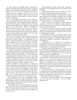 Si existen agujeros de seguridad creados a propósito por
gobiernos u organizaciones como la NSA, al menos el software
abierto te da la oportunidad de poder detectarlo y corregirlo, el
cerrado no. Tal vez esto sea una quimera para el resto de
mortales, pero tarde o temprano suelen salir a la luz. Con el
software cerrado estás vendido al mismo postor al cual se ha
vendido la empresa que lo desarrolla. Y los datos quedan a
mercede de cualquiera.
En este sentido Windows suspende con muy mala nota,
además de la cantidad de software cerrado que se suele utilizar
en estas plataformas. Pero esta mala nota puede superarse y
Microsoft lo ha conseguido con Windows 10, que es el sistema
que más datos recopila del usuario. Imaginas un país que pueda
espiar tus datos personales y obtener un mogollón de
información sobre tí, gustos, rutinas, sucesos, etc. ¿Imaginas
que se puedan usar dichos datos políticamente o que la
información empresarial pueda usarse para que otras empresas
en las que dicho gobierno tiene interés cobre una ventaja
competitiva en el mercado? Sería horrible.
Pero en contra de Ubuntu hay que decir que no es la distro
más segura y que también ha sido acusada de disponer de
spyware por Richard Stallman. La desaparecida nube de
Ubuntu o ciertas apps incluidas en Ubuntu como el buscador
Amazon (eliminado en Unity 8) que recolectan información
sobre el usuario e incluso el software cerrado que se puede
emplear en esta distro, no ayudan a Ubuntu. No obstante, a
pesarde esto,Ubuntu gana por goleada a Windows 10 e incluso
a otros Windows previos que eran menos críticos.
Las empresas, organizaciones, gobiernos y usuarios estarán
más seguros con Ubuntu.Yo lo escogería sin dudarlo. Y vuelvo
a repetir, la libertad del código abierto te permite cambiar lo que
quieras si es que hay algo que cambiar… Por si esto fuera poco,
la configuración por defecto de Linux es más segura que
cualquier configuración por defecto de Windows, algo a tener
en cuenta por aquellos usuarios que no tienen conocimientos
como para montar un cortafuegos, o un IPS, UTM, toquetear
los ficheros *config para cambiar configuraciones, etc.
Drivers propietarios, software cerrado, el buscador de
Amazon y los agujeros de seguridad es lo que tiene Ubuntu en
contra.Y frente a ésto ¿qué tiene Windows 10 en contra? Sí esto
hace el sistema operativo más inteligente y cómodo para el
usuario, pero hay que sopesar la comodidad y los riesgos que
conlleva. Es más cómodo permanecer sentado que salir a
caminar todos los días, pero tal vez un día tu corazón diga
adiós… Por eso te listo todas las funciones de recolección de
información que tiene Windows 10 y tu sopesas los riesgos:
Las aplicaciones usan tu ID de publicidad: utilizan
información del usuario para, según sus preferencias, ofrecer
publicidad más acorde con tu perfil. ¿Recuerdas las agencias
que te llamaban por teléfono para realizar encuestas que luego
vendían a grandes corporaciones?
Filtro Smartscreen: esto envía información de direcciones
que visitas dentro de las apps compradas desde la Store de
Microsoft. Google tampoco se libra de esto en su Store, solo
que en el caso de Google lo hace de forma local y Smartscreen
las envía a la red.
Envía información de cómo escribes (Cómo conocerme):
para mejorar el autocompletado de texto, se envían datos sobre
tu escritura.
Edge recolecta información sobre tu localización e idioma:
para ofertar contenido local más adecuado a tu lengua.
Windows ofrece información de tu localización a tus apps:
algunas apps usan tu localización para ofrecer cierto contenido
más adecuado con tu posición geográfica, pero estarás
eternamente localizado. Es algo así como lo que encontramos
en Android o iOS, pero en un equipo de escritorio.
Cortana: registra tu voz, tu ubicación, lo que escribes, tus
contactos, tus eventos del calendario, registra búsquedas,
almacena información nuestra en la nube, etc. Algo similar a lo
que ya hace Siri o Google Now.
Sensor WiFi: permite la conexión a una red WiFi sin pedir
contraseña. Lo hace a través de cuentas de Facebook, Outlook
o Skype. Una buenísima idea para “choricear” el WiFi sin tener
ni que pedirles la contraseña.
Sincronización: Windows 10 almacena muchos de tus
datos en la nube.Por eso es obligatorio disponer de una cuenta
de correo para sincronizar. Así,compartes fondos de escritorio,
algunos datos personales, contraseñas, configuraciones de
accesibilidad, etc.
Actualizaciones sí o sí: Windows 10 no permite la
posibilidad de desactivar las actualizaciones automáticas en las
versiones Home. Es decir, el software que ellos quieran se va a
instalar quieras o no, siempre que estés conectado.
Windows Update al estilo BitTorrent: sí, como lo oyes,
Windows Update ha implementado una tecnología para que
otros puedan descargar actualizaciones utilizando tu ancho de
banda. Este método de compartir hace que se actualice más
rápido, pero lastra tu velocidad de línea.
Comentarios y diagnóstico:recolecta información sobre tu
software instalado y envía información de los sucesos de error,
aunque esto ya lo hacen otros sistemas operativos. Pero
Windows 10 va más allá y para su “Diagnóstico y uso de datos”
también envía información de la frecuencia de uso de las
aplicaciones, capturas de memoria que pueden incluir datos
muy relevantes como partes del documento con el que estemos
trabajando, etc. Y lo peor es que salvo la versión Enterprise, no
permiten desactivarlo.
Buscador de Windows: compila información de lo que
buscas para acelerar la búsqueda y también indexa el contenido
de tus discos duros e incluso del contenido de los documentos
para poderbuscarpalabras dentro de ellos. Esto ya se ofrecía en
versiones como Windows 7 o Windows 8.
Dispositivos conectados: también recauda información
sobre los dispositivos conectados a una red (tablets,
smartphones,etc).
 
