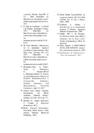 específica. Revista AquaTIC, nº
18 – 2003. Disponible en:
http://www.revistaaquatic.com/o
js/index.php/aquatic/article/view
/233
5. E. Ortiz de Landazuri, A. Chordi
y B. Fidalgo, Inmunidad Celular,
2017. Disponible en:
https://www.unav.edu/publicaci
ones/revistas/index.php/revista-
de-
medicina/article/viewFile/7178/
6312
6. M. Pérez Miranda, Alteraciones
de la inmunidad humoral
asociadas al envejecimiento, Rev
Med. Univ. Navarra XV; 173.
2017. Disponible en:
https://www.unav.edu/publicaci
publ/revistas/index.php/revista-
de-
medicina/article/view/6652/5837
7. Hernández-Ostiz S, Prieto-
Torres L, Xirotagaros
G, Noguera-Morel
L, Hernández-Martín Á, Torrelo
A, Autoinflammatory Diseases in
Pediatric Dermatology-Part 1:
Urticaria-like Syndromes,
Pustular Syndromes, and
Mucocutaneous Ulceration
Syndromes., April 23, 2017
8. Gómez Luna, Liliana: Pequeña
Enciclopedia del Medio
Ambiente. Editorial Oriente,
Santiago de Cuba, 2013. pp. 73.
9. Brandan N., Aquino Esperanza
J., Codutti A. Respuesta
Inmunitaria, 2012.
10.Roitt's Essential Immunology.
Ivan Roitt, Meter Delves, 10ma
edicion, Editorial Blackwell
Publishing. 2002.
11.Gloria Bertha Vega Robledo, La
respuesta inmune, Rev Fac Med
UNAM Vol. 51 No. 3 Mayo-
Junio, 2008.
12.Fainboim L, Geffner J.
Introducción a la inmunología
humana. 5ª Edición. Argentina
Editorial Panamericana. 2005.
13. Flajnik MF, L du Pasquier.
Evolution of innate and adaptive
immunity: can we draw a line?
Trends in Immunology 2004; 25:
640-644
14. Mata Jimenez L.,INMUNIDAD
EN EL SER HUMANO: sinopsis
del conocimiento moderno, 1994
15. Enciclopedia de Clasificaciones.
"Tipos de inmunidad", 2017.
 