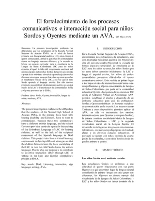 El fortalecimiento de los procesos
comunicativos e interacción social para niños
Sordos y Oyentes mediante un AVA. (19 Mayo 2017)
Resumen- La presente investigación evidencia las
dificultades que los estudiantes de la Escuela Normal
Superior de Acacias ENSA, en el nivel de básica
primaria con discapacidad auditiva y Oyentes, tienen al
querer comunicarse, debido a que estas dos comunidades
tienen un lenguaje materno diferente, y la escuela no
brinda un espacio curricular para la enseñanza de la
Lengua de Señas Colombiana LSC para los niños
oyentes, al igual la falta del componente escritural del
idioma españolen los niños Sordos. Esteproyecto intenta
a partir de un ambiente virtual de aprendizaje desarrollar
diversas estrategias para que los niños oyentes aprendan
el vocabulario básico de la LSC, a su vez que el niño
Sordo aprenda el lenguaje escrito. Por ello nuestro
propósito es contribuir alainteracción asertiva yaseapor
medio de la LSC o la escritura en las comunidades Sorda
y Oyente presentes en la ENSA.
Palabras clave: Sordo, Oyente, interacción, lengua de
señas, escritura, AVA
Abstract
The present investigation evidences the difficulties
that the students of the Normal High School of
Acacias ENSA, in the primary basic level with
hearing disability and Listeners, have to want to
communicate, because these two communities
have a different mother language, and the school
Does not provide a curricular space for the teaching
of the Colombian Language of LSC for hearing
children, as well as the lack of the scriptural
component of the Spanish language in Deaf
children. This project tries from a virtual learning
environment to develop different strategies so that
the children listeners learn the basic vocabulary of
the LSC, in turn the child Sordo learns the written
language. That is why our purpose is to contribute
to assertive interaction either through LSC or
writing in the Deaf and Listener communities
present at ENSA.
Key words: Deaf, Listening, interaction, sign
language, writing, AVA.
I. INTRODUCCIÓN
En la Escuela Normal Superior de Acacias ENSA,
encontramos dos poblaciones de estudiantes, una
con diversidad funcional auditiva (no Oyentes) y
otra de convencionales (Oyentes), la escuela no
brinda espacios curriculares de enseñanza de la
LSC para los niños oyentes, los niños Sordos por
su parte deben aprender inicialmente la LSC y
luego el español escrito, los niños de ambas
comunidades presentan dificultades al querer
comunicarse entre sí. Esto se debe en primer lugar
a los bajos niveles de interacción social entre estas
dos poblaciones y al poco conocimiento de Lengua
de Señas Colombiana por parte de la comunidad
educativa Oyente. Apoyarnos de los recursos TIC
desde el Ambiente Virtual de Aprendizaje AVA
permitió establecer el diseño y desarrollo de un
ambiente educativo para que las poblaciones
Sordas y Oyentes minimicen las barreras sociales y
de comunicación en la escuela. Los recursos como
Tabletas y otros dispositivos permiten aplicar el
AVA, en ella se encuentran dos mundos
interactivos (uno para Oyentes y otro para Sordos),
la primera contiene vocabulario básico de Lengua
de Señas Colombiana - LSC y la segunda
vocabulario inicial de la Lengua Escrita. El
desarrollo tecnológico se integra con otros recursos
telemáticos, con acciones pedagógicas en elaula de
clases y en diversos espacios educativos. El
proyecto se realizó con niños oyentes de cuarto
grado de escolaridad, y con niños Sordos desde los
grados primero a quinto.
II. MARCO TEÓRICO
Los niños Sordos en el ambiente escolar.
Los estudiantes Sordos se enfrentan a una
dificultad al querer relacionarse con sus pares
Oyentes ya que en primer lugar la lengua natural
considerada la primera lengua en cada grupo son
diferentes, los Oyentes no tienen manejo del
vocabulario de la Lengua de Señas Colombiana -
LSC y los niños Sordos no tienen dominio de la
 