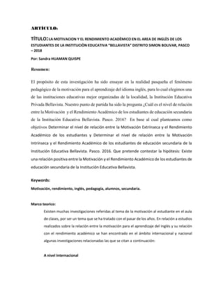 ARTÍCULO:
TÍTULO:LA MOTIVACION Y EL RENDIMIENTO ACADÈMICO EN EL AREA DE INGLÈS DE LOS
ESTUDIANTES DE LA INSTITUCIÒN EDUCATIVA “BELLAVISTA” DISTRITO SIMON BOLIVAR, PASCO
– 2018
Por: Sandra HUAMAN QUISPE
Resumen:
El propósito de esta investigación ha sido ensayar en la realidad pasqueña el fenómeno
pedagógico de la motivación para el aprendizaje del idioma inglés, para lo cual elegimos una
de las instituciones educativas mejor organizadas de la localidad, la Institución Educativa
Privada Bellavista. Nuestro punto de partida ha sido la pregunta ¿Cuál es el nivel de relación
entre la Motivación y el Rendimiento Académico de los estudiantes de educación secundaria
de la Institución Educativa Bellavista. Pasco. 2016? En base al cual planteamos como
objetivos Determinar el nivel de relación entre la Motivación Extrínseca y el Rendimiento
Académico de los estudiantes y Determinar el nivel de relación entre la Motivación
Intrínseca y el Rendimiento Académico de los estudiantes de educación secundaria de la
Institución Educativa Bellavista. Pasco. 2016. Que pretende contestar la hipótesis: Existe
una relación positiva entre la Motivación y el Rendimiento Académico de los estudiantes de
educación secundaria de la Institución Educativa Bellavista.
Keywords:
Motivación, rendimiento, inglés, pedagogía, alumnos, secundaria.
Marco teorico:
Existen muchas investigaciones referidas al tema de la motivación al estudiante en el aula
de clases, por ser un tema que se ha tratado con el pasar de los años. En relación a estudios
realizados sobre la relación entre la motivación para el aprendizaje del Inglés y su relación
con el rendimiento académico se han encontrado en el ámbito internacional y nacional
algunas investigaciones relacionadas las que se citan a continuación:
A nivel Internacional
 