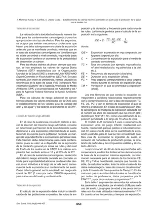Valoración de la toxicidad
La valoración de la toxicidad se hace de manera dis-
tinta para los contaminantes cancerígenos y para los
que producen otro tipo de efectos. Para los segundos,
se acepta que existen mecanismos protectores que
hacen que deba sobrepasarse una dosis de exposición
antes de que se manifieste un efecto, mientras que en
el caso de sustancias cancerígenas se considera que
no existe un umbral o nivel sin efecto, y que toda dosis
de exposición conlleva un aumento de la probabilidad
de desarrollar un cáncer.
Para los efectos distintos al cáncer, siempre que exis-
tan, se han empleado los valores de Ingesta Diaria
Tolerable (IDT)5
establecidos por la Organización
Mundial de la Salud (OMS) a través del Joint FAO/WHO
Expert Committe on Food Additives (JECFA)6
. En caso
contrario, por orden de preferencia, hemos utilizado las
referencias de la base de datos IRIS (Integrated Risk
Information System)7
de la Agencia Americana de Medio
Ambiente (EPA) y los presentados por Kalberlah y col.8
para la Agencia Federal Alemana de Medio Ambiente
(UBA).
Para los cálculos de riesgo adicional de cáncer
hemos utilizado los valores empleados por la OMS para
el establecimiento de los valores guía de calidad del
aire9
y del agua10
y los factores de pendiente de la EPA7
.
Elección del máximo riesgo admisible
En el caso de sustancias con efecto distinto a cán-
cer, la elección del máximo riesgo admisible, consiste
en determinar qué fracción de la dosis tolerable puede
destinarse a una exposición potencial desde el suelo,
teniendo en cuenta que la población necesita un mar-
gen de seguridad frente a exposiciones por otras rutas.
Esta fracción debe determinarse para cada contami-
nante, pues su valor va a depender de la exposición
de la población general por todas las rutas y del nivel
de fondo de los suelos en la CAPV. Los valores em-
pleados han oscilado entre el 10 y el 50% de la IDT.
En el caso de sustancias cancerígenas, la elección
del máximo riesgo admisible consiste en concretar un
límite para la probabilidad adicional de desarrollar cán-
cer en un individuo a lo largo de la vida como conse-
cuencia de la exposición a un contaminante del suelo.
Como criterio general, se ha empleado un riesgo adi-
cional de 10–5
(1 caso por cada 100.000 expuestos),
para cada uso del suelo y contaminante.
Valoración de la exposición
El cálculo de la exposición debe incluir la identifi-
cación de las poblaciones expuestas, las rutas de ex-
posición y la duración y frecuencia para cada una de
las rutas. La fórmula genérica para el cálculo de la ex-
posición es la siguiente:
IDE = C · ·
donde:
IDE = Exposición expresada en mg compuesto por
kg peso corporal por día.
C = Concentración de exposición para el medio de
contacto considerado.
TC = Tasa de contacto (por ejemplo, mg suelo/día,
m3
aire inhalados/día, mg adheridos a la piel,
etc.).
FE = Frecuencia de exposición (días/año).
DE = Duración de la exposición (años).
PC = Peso corporal, correspondiente al peso corporal
medio durante el período de exposición (kg).
TM = Período en el que se promedia la exposición
(años).
Los tres términos de que consta la ecuación co-
rresponden a variables relacionadas respectivamente
con la contaminación (C), con la tasa de exposición (TC,
FE, DE, PC) y con el tiempo de exposición al que se
refiere la evaluación. En el caso de sustancias con efec-
to cancerígeno se multiplica la exposición calculada por
el número de años de exposición que se prevén (DE)
dividido por 70 (TM = 70), como una estimación la ex-
posición ponderada a lo largo de 70 años de vida.
El modelo LUR considera 5 usos o escenarios de
exposición: área de juego infantil, residencial con
huerta, residencial, parque público e industrial/comer-
cial. En cada uno de ellos se ha cuantificado la expo-
sición estándar, para lo cual se han considerado posi-
bles vías de exposición la ingestión de suelo, el
consumo de hortalizas de producción propia, la inha-
lación de partículas y de compuestos volátiles y el con-
tacto dérmico.
La aproximación al cálculo de la exposición ha sido
conservadora, es decir los límites se han derivado sobre
la base de la exposición máxima esperada. La infor-
mación necesaria para el cálculo de los factores FE,
DE, PC y TM se ha obtenido, siempre que ha sido po-
sible, de estudios locales; éste ha sido el caso de los
datos meteorológicos, tasas de consumo de alimentos11
y de la Encuesta de Presupuestos de Tiempo12
. En los
casos en que no existían datos locales se ha utilizado,
por orden de preferencia, datos propuestos por la
EPA3,13,14
, y por otros autores y organismos15-21
.
En la tabla 1 se presentan resumidos los valores de
los parámetros adoptados por el método LUR para cada
uso del suelo. Los grupos de edad y los pesos corpo-
rales son los más utilizados internacionalmente13,20-22
.
En cuanto a las frecuencias y tiempos de exposición,
1
TM
TC · FE · DE
PC
451
T. Martínez-Rueda, K. Cambra, A. Urzelai y cols.— Establecimiento de valores máximos admisibles en suelo para la protección de la salud
con el modelo Lur
Gac Sanit 2000;14(6):449-457
 