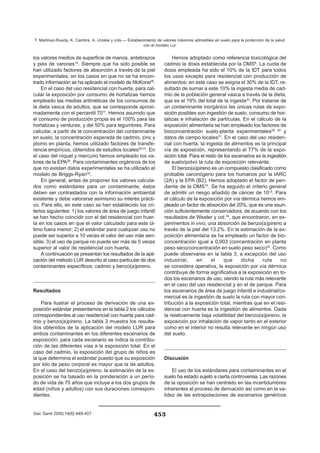 los valores medios de superficie de manos, antebrazos
y pies de varones14
. Siempre que ha sido posible se
han utilizado factores de absorción a través de la piel
experimentales; en los casos en que no se ha encon-
trado información se ha aplicado el modelo de McKone28
.
En el caso del uso residencial con huerta, para cal-
cular la exposición por consumo de hortalizas hemos
empleado las medias aritméticas de los consumos de
la dieta vasca de adultos, que se corresponde aproxi-
madamente con el percentil 7011
. Hemos asumido que
el consumo de producción propia es el 100% para las
hortalizas y verduras, y del 50% para legumbres. Para
calcular, a partir de la concentración del contaminante
en suelo, la concentración esperada de cadmio, zinc y
plomo en planta, hemos utilizado factores de transfe-
rencia empíricos, obtenidos de estudios locales29-31
. En
el caso del níquel y mercurio hemos empleado los va-
lores de la EPA26
. Para contaminantes orgánicos de los
que no existan datos experimentales se ha utilizado el
modelo de Briggs-Ryan32
.
En general, antes de proponer los valores calcula-
dos como estándares para un contaminante, éstos
deben ser contrastados con la información ambiental
existente y debe valorarse asimismo su interés prácti-
co. Para ello, en este caso se han establecido los cri-
terios siguientes: 1) los valores de área de juego infantil
se han hecho coincidir con el del residencial con huer-
ta en los casos en que el valor calculado para este úl-
timo fuera menor; 2) el estándar para cualquier uso no
puede ser superior a 10 veces el valor del uso más sen-
sible; 3) el uso de parque no puede ser más de 5 veces
superior al valor de residencial con huerta.
A continuación se presentan los resultados de la apli-
cación del método LUR descrito al caso particular de dos
contaminantes específicos: cadmio y benzo(a)pireno.
Resultados
Para ilustrar el proceso de derivación de una ex-
posición estándar presentamos en la tabla 2 los cálculos
correspondientes al uso residencial con huerta para cad-
mio y benzo(a)pireno. La tabla 3 muestra los resulta-
dos obtenidos de la aplicación del modelo LUR para
ambos contaminantes en los diferentes escenarios de
exposición; para cada escenario se indica la contribu-
ción de las diferentes vías a la exposición total. En el
caso del cadmio, la exposición del grupo de niños es
la que determina el estándar puesto que su exposición
por kilo de peso corporal es mayor que la de adultos.
En el caso del benzo(a)pireno, la estimación de la ex-
posición se ha basado en la ponderación a un perío-
do de vida de 70 años que incluye a los dos grupos de
edad (niños y adultos) con sus duraciones correspon-
dientes.
Hemos adoptado como referencia toxicológica del
cadmio la dosis establecida por la OMS6
. La cuota de
dosis empleada ha sido el 10% de la IDT para todos
los usos excepto para residencial con producción de
alimentos; en este caso se asigna el 30% de la IDT, re-
sultado de sumar a este 10% la ingesta media de cad-
mio de la población general vasca a través de la dieta,
que es el 19% del total de la ingesta33
. Por tratarse de
un contaminante inorgánico las únicas rutas de expo-
sición posibles son ingestión de suelo, consumo de hor-
talizas e inhalación de partículas. En el cálculo de la
exposición alimentaria se han empleado los factores de
bioconcentración suelo-planta experimentales29, 30
y
datos de campo locales31
. En el caso del uso residen-
cial con huerta, la ingesta de alimentos es la principal
vía de exposición, representando el 77% de la expo-
sición total. Para el resto de los escenarios es la ingestión
de suelo/polvo la ruta de exposición relevante.
El benzo(a)pireno es un compuesto clasificado como
probable carcinógeno para los humanos por la IARC
(2A) y la EPA (B2). Hemos adoptado el factor de pen-
diente de la OMS10
. Se ha seguido el criterio general
de admitir un riesgo añadido de cáncer de 10–5
. Para
el cálculo de la exposición por vía dérmica hemos em-
pleado un factor de absorción del 20%, que es una asun-
ción suficientemente conservadora, de acuerdo con los
resultados de Wester y col.34
, que encontraron, en ex-
perimentos in vivo, una absorción de benzo(a)pireno a
través de la piel del 13.2%. En la estimación de la ex-
posición alimentaria se ha empleado un factor de bio-
concentración igual a 0,003 (concentración en planta
peso seco/concentración en suelo peso seco)35
. Como
puede observarse en la tabla 3, a excepción del uso
industrial, en el que dicha ruta no
se considera operativa, la exposición por vía dérmica
contribuye de forma significativa a la exposición en to-
dos los escenarios de uso, siendo la ruta más relevante
en el caso del uso residencial y en el de parque. Para
los escenarios de área de juego infantil e industrial/co-
mercial es la ingestión de suelo la ruta con mayor con-
tribución a la exposición total, mientras que en el resi-
dencial con huerta es la ingestión de alimentos. Dada
la relativamente baja volatilidad del benzo(a)pireno, la
exposición por inhalación de vapor tanto en el exterior
como en el interior no resulta relevante en ningún uso
del suelo.
Discusión
El uso de los estándares para contaminantes en el
suelo ha estado sujeto a cierta controversia. Las razones
de la oposición se han centrado en las incertidumbres
inherentes al proceso de derivación así como en la va-
lidez de las extrapolaciones de escenarios genéricos
453
T. Martínez-Rueda, K. Cambra, A. Urzelai y cols.— Establecimiento de valores máximos admisibles en suelo para la protección de la salud
con el modelo Lur
Gac Sanit 2000;14(6):449-457
 