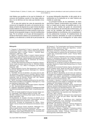Bibliografía
1. Ferguson C, Darmendrail D, Freier K, Jenssen BK, Jenssen
J, Kasamas H, Urzelai A, Vegter J (editors). Risk Assessment for
Contaminated Sites in Europe. Volume 1. Scientific Basis.
Nottingham: LQM Press; 1998.
2. Martínez T, Cambra K, Cuetos Y, Urzelai A. Valores máximos
admisibles en suelo (VIE-B) para la protección de la salud. En:
VV.AA. Calidad del Suelo. Valores Indicativos de Evaluación. Bilbao:
Gobierno Vasco. Departamento de Ordenación del Territorio,
Vivienda y Medio Ambiente; 1998.
3. US-EPA. Risk Assesment Guidance for Superfund. Volume I.
Human Health Evaluation Manual (Part A). EPA/540/1-89/002.
Washington D.C.: U.S. Office of Emergency and Remedial
Response; 1989.
4. National Research Council. Risk Assessment in the Federal
Government. Managing the process. Washington D.C.: National
Academy Press; 1983.
5. FAO/OMS. Normas de identidad y de pureza para los aditi-
vos alimentarios y evaluación de su toxicidad. Algunos colores
alimentarios, emulsificantes, estabilizadores, antiaglutinantes y otras
sustancias. Serie de Informes Técnicos núm. 445. Ginebra:
Organización Mundial de la Salud; 1970.
6. JECFA. Summary of evaluations performed by the Joint FAO-
WHO Expert Committee on Food Additives. Washington D.C.: Food
and Agriculture Organization; 1996.
7. US-EPA. IRIS (Integrated Risk Information System). Disponible
en: URL: http://www.epa.gov/ngispgm3/iris.
8. Kalberlah F. Bassisdaten Toxicologie für umwelttrelevante Stoffe
zur Gefahrenbensteihing bei Altlasten. Berlin: Umwelt Bundes Amt.;
1993.
9. WHO. Air Quality Guidelines for Europe. European Series núm.
23. Copenhagen: WHO Regional Office for Europe; 1987.
10. WHO. Guidelines for Drinking Water Quality. Geneva: World
Health Organization; 1993.
11. Departamento de Sanidad. Encuesta de Nutrición de la
Comunidad Autónoma del País Vasco. Vitoria-Gasteiz: Servicio
Central de Publicaciones del Gobierno Vasco; 1994.
12. EUSTAT. Encuesta de Presupuestos de Tiempo. Vitoria-
Gasteiz: Servicio General de Publicaciones del Gobierno Vasco;
1993.
13. US-EPA. Exposure Factors Handbook. Washington D.C.:
Office of Health and Environmental Assessment; 1989.
14. US-EPA. Dermal Exposure Assessment: Principles and
Applications. Interim Report EPA/600/8-91/011B. Cincinnati (OH):
Office of Research and Development; 1992.
15. Ferguson C. The Contaminated Land Exposure Assessment
Model (CLEA): Technical Basis and Algorithms. London:
Department of the Environment; 1995.
16. Freier K, Grünhoff D, Hempfling R, Stubenrauch ST, Doetsch
P. The UMS-system for exposure and risk assessment of conta-
minated sites. Contaminated Soil’98. London: Thomas Telford;
1998. p. 301-9.
17. Canadian Council of Ministers of the Environment. Guidance
Manual for Developing Site-specific Soil Quality Remediation
Objectives for Contaminated Sites in Canada. Ontario: Canadian
Council of Ministers of the Environment; 1996.
18. Bachmann G, von Borries D, König W. Standards for soil con-
tamination: Results of a Federal /State Working Group. Int J Toxicol
1997;16:487-94.
19. Swedish Environmental Protection Agency. Development of
generic guideline values. Model and data used for generic gui-
deline values for contaminated soils in Sweden. Report 4639.
Stockholm: Swedish EPA; 1996.
20. Van den Berg R. Blootstelling van de mens aan bodemve-
rontreiniging. Een kwalitative in kwantitatieve analyse, leidend tot
voorstellen voor humaan toxicologische C-toetsingswaarden.
Rapport nr. 725201006.11. Bilthoven: National Institute of Public
Health and Environmental Protection; 1991.
21. Cornelis C, Geuzens P. Voorstel tot normering van bodem-
verontreininging door zware metalen en metalloïden. Mol: Vlaamse
Instelling voor Technologisch Onderzoek; 1995.
22. US-EPA. Human Health Evaluation Manual. Supplemental
Guidance: Standard Default Exposure Factors. Washington D.C:
Office of Emergency and Remedial Response; 1991.
23. Reich O. Assessment of maximum exposure to soil contami-
nants during gardening. En: Mohr E, editor. Toxic and carcinogenic
effects of soil particles in the respiratory tract. Washington D.C.:
ILSI Press; 1994. p. 533-40.
24. Departamento de Sanidad. Descripción de la contaminación
atmosférica en el área del gran Bilbao 1992-1996. Bilbao:
Gobierno Vasco; 1998.
25. Dresch H, Ollrogge E. Beurteilung einer möglichen
Gesundheitsgefährdung durch bleihaltige Sportplatzbeläge.
Sportarzt und Sportmedizin 1976;9:216-20.
26. US-EPA. Soil Screening Guidance: Technical Background
Document. EPA/540/R-95/128. Washington D.C.: Office of
Emergency and Remedial Response; 1996.
27. Schneider K, Oltmanns J, Kalberlah F. Erarbeitung weiterer
Prüfwertvorschläge für den Direktpfad zu weiteren boden— und
altlastenrelevanten Stoffen. Freiburg: Forschungs— und
Beratungsinstitut Gefahrstoffe GmbH; 1997.
más fiables que aquéllos en los que la inhalación, el
consumo de hortalizas cuando no hay datos adecua-
dos o la vía dérmica son las rutas que deciden el es-
tándar.
En el caso del cadmio las rutas de exposición de-
cisivas son la ingestión de suelo y el consumo de hor-
talizas; el hecho de disponer de un gran número de datos
locales relativos a la concentración en vegetales en fun-
ción de la concentración en suelo conduce a que la es-
timación de la exposición tenga un nivel de incertidumbre
bajo. Por el contrario, en el caso del benzo(a)pireno,
donde la información relativa a la concentración en ve-
getales y a la absorción a través de la piel procede de
la escasa bibliografía disponible, el alto grado de in-
certidumbre se ve traducido en un valor máximo ad-
misible en suelo bajo.
La principal función de los estándares, es decir,
discriminar lugares contaminados que pueden cons-
tituir un riesgo para la salud, de aquéllos que no, de-
pende en gran medida del grado de conocimiento
de los mecanismos de toxicidad del contaminante, así
como de las variables que afectan su movilidad y
biodisponibilidad en el ambiente y de la variabilidad en-
tre las poblaciones humanas. El establecimiento de
valores máximos admisibles en suelo se beneficiará
de los resultados de la investigación en todos estos
456
T. Martínez-Rueda, K. Cambra, A. Urzelai y cols.— Establecimiento de valores máximos admisibles en suelo para la protección de la salud
con el modelo Lur
Gac Sanit 2000;14(6):449-457
 