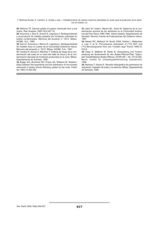 457
T. Martínez-Rueda, K. Cambra, A. Urzelai y cols.— Establecimiento de valores máximos admisibles en suelo para la protección de la salud
con el modelo Lur
Gac Sanit 2000;14(6):449-457 457
28. McKone TE. Dermal uptake of organic chemicals from a soil
matrix. Risk Analysis 1990;10(3):407-19.
29. Ansorena J, Sanz E, Eceiza A, Legorburu I. Biodisponibilidad
y acumulación de metales pesados por hortalizas cultivadas en
suelos contaminados. Memoria del proyecto n.o
5012. Bilbao:
IHOBE, S.A.; 1996.
30. Sanz E, Ansorena J, Merino D, Legorburu I. Biodisponibilidad
de metales traza en suelos de la Comunidad Autónoma Vasca.
Memoria del proyecto n.o
5012. Bilbao: IHOBE, S.A.; 1997.
31. Cambra K, Alonso E, Martínez T. Análisis de riesgo de la con-
taminación del suelo en un área del Valle de Asua y de la con-
taminación derivada de hortalizas producidas en la zona. Bilbao:
Departamento de Sanidad; 1996.
32. Briggs GG, Bromilow RH, Evans AA, Williams M. Relation-
ships between the lipophilicity and the distribution of non-ionised
chemicals in barley shoots following uptake by the roots. Pestic
Sci 1983;14:492-500.
33. Jalón M, Urieta I, Macho ML, Azpiri M. Vigilancia de la con-
taminación química de los alimentos en la Comunidad Autóno-
ma del País Vasco 1990-1995. Vitoria-Gasteiz: Departamento de
Sanidad. Servicio Central de Publicaciones del Gobierno Vasco;
1997.
34. Wester RC, Maibach HI, Bucks DAW, Sedick L, Melendres
J, Liao C et al. Percutaneous absorption of [14
C] DDT and
[14
C] Benzo(a)pyrene from soil. Fundam Appl Toxicol 1990;15:
510-6.
35. Trapp S, Matthies M, Reiter B. Überprüfung und Fortent-
wicklung der Bodenwerte für den Boden-Pflanze-Pfad. Teilpro-
jekt Transferfaktoren Boden-Pflanze. UFOPLAN — Nr. 107 02 005,
Berlin: Institüt für Umweltsystemforschung (Osnabrück);
1998.
36. Martínez T, Alonso E. Revisión bibliográfica de parámetros de
exposición: ingestión de suelo y vía dérmica. Bilbao: Departamento
de Sanidad; 1998.
 