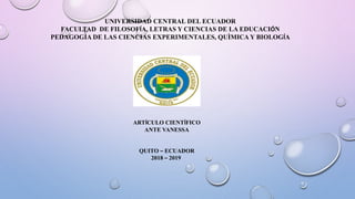 UNIVERSIDAD CENTRAL DEL ECUADOR
FACULTAD DE FILOSOFÍA, LETRAS Y CIENCIAS DE LA EDUCACIÓN
PEDAGOGÌA DE LAS CIENCIAS EXPERIMENTALES, QUÌMICA Y BIOLOGÍA
ARTÍCULO CIENTÍFICO
ANTE VANESSA
QUITO – ECUADOR
2018 – 2019
 