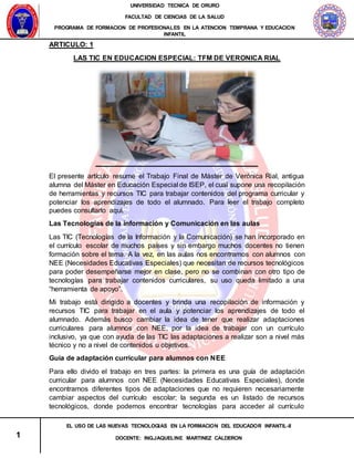 UNIVERSIDAD TECNICA DE ORURO
FACULTAD DE CIENCIAS DE LA SALUD
PROGRAMA DE FORMACION DE PROFESIONALES EN LA ATENCION TEMPRANA Y EDUCACION
INFANTIL
1
EL USO DE LAS NUEVAS TECNOLOGIAS EN LA FORMACION DEL EDUCADOR INFANTIL-II
DOCENTE: ING.JAQUELINE MARTINEZ CALDERON
ARTICULO: 1
LAS TIC EN EDUCACION ESPECIAL: TFM DE VERONICA RIAL
El presente artículo resume el Trabajo Final de Máster de Verónica Rial, antigua
alumna del Máster en Educación Especial de ISEP, el cual supone una recopilación
de herramientas y recursos TIC para trabajar contenidos del programa curricular y
potenciar los aprendizajes de todo el alumnado. Para leer el trabajo completo
puedes consultarlo aquí.
Las Tecnologías de la información y Comunicación en las aulas
Las TIC (Tecnologías de la Información y la Comunicación) se han incorporado en
el currículo escolar de muchos países y sin embargo muchos docentes no tienen
formación sobre el tema. A la vez, en las aulas nos encontramos con alumnos con
NEE (Necesidades Educativas Especiales) que necesitan de recursos tecnológicos
para poder desempeñarse mejor en clase, pero no se combinan con otro tipo de
tecnologías para trabajar contenidos curriculares, su uso queda limitado a una
“herramienta de apoyo”.
Mi trabajo está dirigido a docentes y brinda una recopilación de información y
recursos TIC para trabajar en el aula y potenciar los aprendizajes de todo el
alumnado. Además busco cambiar la idea de tener que realizar adaptaciones
curriculares para alumnos con NEE, por la idea de trabajar con un currículo
inclusivo, ya que con ayuda de las TIC las adaptaciones a realizar son a nivel más
técnico y no a nivel de contenidos u objetivos.
Guía de adaptación curricular para alumnos con NEE
Para ello divido el trabajo en tres partes: la primera es una guía de adaptación
curricular para alumnos con NEE (Necesidades Educativas Especiales), donde
encontramos diferentes tipos de adaptaciones que no requieren necesariamente
cambiar aspectos del currículo escolar; la segunda es un listado de recursos
tecnológicos, donde podemos encontrar tecnologías para acceder al currículo
 