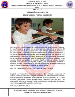 UNIVERSIDAD TECNICA DE ORURO
FACULTAD DE CIENCIAS DE LA SALUD
PROGRAMA DE FORMACION DE PROFESIONALES EN LA ATENCION TEMPRANA Y EDUCACION
INFANTIL
1
EL USO DE LAS NUEVAS TECNOLOGIAS EN LA FORMACION DEL EDUCADOR INFANTIL-II
DOCENTE: ING.JAQUELINE MARTINEZ CALDERON
ARTICULO: 2
EDUCACIÓN ESPECIAL Y TIC
ORIENTACIONES PARA LA ENSEÑANZA
El Programa Conectar Igualdad fue creado en Argentina para recuperar y valorizar
la escuela pública y reducir las brechas digitales, educativas y sociales. El
programa, en manos de Educ.ar tiene como objetivo garantizar la inclusión
educativa digital a través de políticas universales de equipamiento, capacitación y
acceso al conocimiento, que otorguen prioridad a los sectores más desfavorecidos
de la sociedad. Esto incluye promover activamente el uso responsable y adecuado
de las nuevas tecnologías por parte de los alumnos y el sistema educativo en su
conjunto. Como una política de inclusión digital de alcance federal, Conectar
Igualdad hace presencia en Argentina distribuyendo computadores portátiles a
todos los alumnos y docentes de las escuelas secundarias, de educación especial
y de los institutos de formación docente de gestión estatal.
LAS TIC, EN EDUCACIÓN ESPECIAL, HACEN LA DIFERENCIA
Según la Ley Nacional de Educación, Educación Especial es la “modalidad del
sistema educativo destinada a asegurar el derecho a la educación de las personas
con discapacidades, temporales o permanentes, en todos los niveles” [1]. En este
contexto, para Daniel Zappalá, Andrea Köppel y Miriam Suchodolski (2011), se
potencia el valor de los recursos “por la posibilidad de adecuarlos a las diversas
necesidades y posibilidades de los estudiantes”.
Para Viquez Barrantes (2014),
 