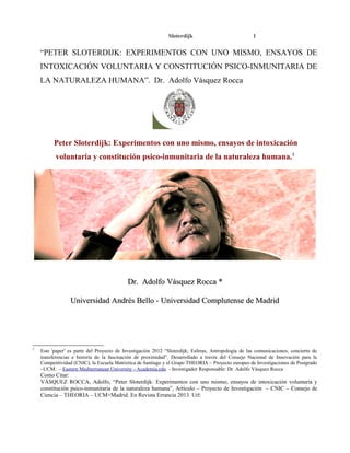 Sloterdijk

1

“PETER SLOTERDIJK: EXPERIMENTOS CON UNO MISMO, ENSAYOS DE
INTOXICACIÓN VOLUNTARIA Y CONSTITUCIÓN PSICO-INMUNITARIA DE
LA NATURALEZA HUMANA”. Dr. Adolfo Vásquez Rocca

Peter Sloterdijk: Experimentos con uno mismo, ensayos de intoxicación
voluntaria y constitución psico-inmunitaria de la naturaleza humana. 1

Dr. Adolfo Vásquez Rocca *
Universidad Andrés Bello - Universidad Complutense de Madrid

1

Este 'paper' es parte del Proyecto de Investigación 2012 “Sloterdijk; Esferas, Antropología de las comunicaciones, concierto de
transferencias e historia de la fascinación de proximidad”. Desarrollado a través del Consejo Nacional de Innovación para la
Competitividad (CNIC), la Escuela Matriztica de Santiago y el Grupo THEORIA – Proyecto europeo de Investigaciones de Postgrado
–UCM. – Eastern Mediterranean University - Academia.edu - Investigador Responsable: Dr. Adolfo Vásquez Rocca

Como Citar:
VÁSQUEZ ROCCA, Adolfo, “Peter Sloterdijk: Experimentos con uno mismo, ensayos de intoxicación voluntaria y
constitución psico-inmunitaria de la naturaleza humana”, Artículo – Proyecto de Investigación – CNIC – Consejo de
Ciencia – THEORIA – UCM+Madrid. En Revista Errancia 2013. Url:

 