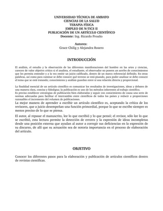 UNIVERSIDAD TÉCNICA DE AMBATO
CIENCIAS DE LA SALUD
TERAPIA FÍSICA
EMPLEO DE N­TICS II
PUBLICACIÓN DE UN ARTÍCULO CIENTÍFICO
Docente: Ing. Ricardo Proaño
Autores: 
Grace Chilig y Alejandra Rosero
INTRODUCCIÓN
El análisis, el estudio y la observación de las diferentes manifestaciones del hombre en las artes y ciencias, 
carecen de valor objetivo crítico si el analista, el estudiante, el observador no poseen un acerbo de conocimientos 
que les permita entender y a la vez emitir un juicio calificado, dentro de un marco referencial definido. En otras 
palabras, así como para caminar se debe conocer qué terreno se está pisando, para poder analizar se debe conocer 
el tema que se está tratando; conocimiento y análisis guardan entre sí una relación directa y proporcional. 
La finalidad esencial de un artículo científico es comunicar los resultados de investigaciones, ideas y debates de 
una manera clara, concisa y fidedigna; la publicación es uno de los métodos inherentes al trabajo científico. 
Es preciso establecer estrategias de publicación bien elaboradas y seguir con conocimiento de causa una serie de 
normas adecuadas para facilitar el intercambio entre científicos de todos los países y reducir a proporciones 
razonables el incremento del volumen de publicaciones.
La mejor manera de aprender a escribir un artículo científico es, aceptando la crítica de los 
revisores, que a juicio desempeñan una función primordial, porque lo que se escribe siempre es 
menos preciso de lo que se piensa. 
El autor, al repasar el manuscrito, lee lo que escribió y lo que pensó; el revisor, sólo lee lo que 
se escribió, esta lectura permite la detección de errores y la expresión de ideas incompletas 
desde una posición externa que ayudan al autor a corregir sus deficiencias en la expresión de 
su discurso, de allí que su actuación sea de notoria importancia en el proceso de elaboración 
del artículo. 
OBJETIVO
Conocer los diferentes pasos para la elaboración y publicación de artículos científicos dentro 
de revistas científicas.
 