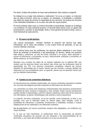 5
Por tanto, la labor del profesor se hace más profesional, más creativa y exigente.
Su trabajo le va a exigir más esfuerzo y dedicación. Ya no es un orador, un instructor
que se sabe la lección, ahora es un asesor, un orientador, un facilitador o mediador
que debe ser capaz de conocer la capacidad de sus alumnos, de evaluar los recursos
y los materiales existentes o, en su caso, de crear los suyos propios.
El nuevo profesor debe crear un entorno favorable al aprendizaje, basado en el diálogo
y la confianza. En este ambiente propicio, el docente debe actuar como un gestor del
conocimiento y orientar el aprendizaje, tanto a nivel general de toda la clase, como a
nivel individual de cada alumno.
c) El nuevo rol del alumno:
Las nuevas tecnologías también cambian la posición del alumno que debe
enfrentarse, de la mano del profesor, a una nueva forma de aprender, al uso de
nuevos métodos y técnicas.
De la misma forma que los profesores, los alumnos deben adaptarse a una nueva
forma de entender la enseñanza y del aprendizaje. El alumno, desde una posición
más crítica y autónoma, ya sea de forma individual o en grupo, debe aprender a
buscar la información, a procesarla, es decir, seleccionarla, evaluarla y convertirla, en
última instancia, en conocimiento.
Resultan muy curiosos los datos de un estudio realizado por la editorial SM, que
revelan que los alumnos tienen una actitud más crítica que los profesores hacia el
aprendizaje con TIC. Los alumnos únicamente consideran mejores los nuevos
métodos de aprendizaje por el mayor interés que les infunden y porque facilitan las
relaciones con sus compañeros pero, en general, opinan que se aprende menos que
por los métodos tradicionales.
d) Cambio en los contenidos didácticos:
Si mencionamos los métodos tradicionales, los nuevos contenidos educativos creados
con recursos tecnológicos permiten presentar la información de otra forma.
Los contenidos se hacen más dinámicos (interactividad) más atractivos (presentación
simultánea de texto, sonidos e imágenes) y más variados. Estas nuevas prestaciones
pueden facilitar el aprendizaje y permitir mejoras cognitivas sobre todo de los alumnos
con dificultades, al aplicar metodologías más activas y menos expositivas.
La creación, de estos contenidos, no es tan sencilla, como transponer un libro a una
pantalla, sino que la dificultad radica en ofrecer algún valor añadido, como la
posibilidad de interactuar o presentar simulaciones o realidades virtuales o incluso
adaptaciones de los materiales a los diferentes contextos.
Así de esta forma, los nuevos contenidos resultan más adaptables y se modifican con
mayor facilidad.
O, lo que es más importante, el profesorado tiene la oportunidad de generar
contenidos educativos de acuerdo con los intereses o las particularidades de su
alumnado, y, por tanto del contexto educativo en el que se encuentre.
 