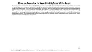 China on Preparing for War: 2015 Defense White Paper
China’s Military Strategy (full text), Updated: May 27,2015 10:55 AM Xinhua, http://english.gov.cn/archive/white_paper/2015/05/27/content_281475115610833.htm
11
Preparing for military operations other than war (MOOTWs). As a necessary requirement for China’s armed forces to fulfill their responsibilities and missions in
the new period as well as an important approach to enhancing their operational capabilities, the armed forces will continue to conduct such MOOTWs as
emergency rescue and disaster relief, counter-terrorism and stability maintenance, rights and interests protection, guard duty, international peacekeeping,
and
and
international humanitarian assistance and disaster relief (HADR). They will work to incorporate MOOTW capacity building into military modernization and
PMS, and pay special attention to establishing emergency command mechanisms, building emergency forces, training professionals, supporting task-specific
equipment, and formulating relevant policies and regulations. Military emergency-response command systems will be tuned into state emergency
management mechanisms. China’s armed forces will persist in unified organization and command, scientific employment of forces, rapid and efficient actions,
and strict observation of related policies and regulations.
 