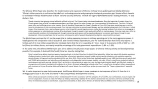 14
The Chinese White Paper also describes the modernization and expansion of Chinese military forces as being almost totally defensive:
“China’s military security is confronted by risks from technology surprise and growing technological generation gap. Greater efforts have to
be invested in military modernization to meet national security demands. The PLA still lags far behind the world’s leading militaries.” It also
declares that,
Though a country may become strong, bellicosity will lead to its ruin. The Chinese nation has always loved peace. Since the beginning of modern times, the
Chinese people have suffered from aggressions and wars, and have learned the value of peace and the pressing need for development. Therefore, China will
never inflict such sufferings on any other country. Since its founding 70 years ago, the People’s Republic of China (PRC) has never started any war or conflict.
Since the introduction of reform and opening-up, China has been committed to promoting world peace, and has voluntarily downsized the PLA by over 4 million
troops. China has grown from a poor and weak country to be the world’s second largest economy neither by receiving handouts from others nor by engaging in
military expansion or colonial plunder. Instead, it has developed through its people’s hard work and its efforts to maintain peace. China has made every effort to
create favorable conditions for its development through maintaining world peace, and has equally endeavored to promote world peace through its own
development. China sincerely hopes that all countries will choose the path of peaceful development and jointly prevent conflicts and wars.
The White Paper portrays the U.S. as the power that is making sweeping increase in military spending and is the more aggressive power. It
totally ignores the comparative rises in actual U.S. and Chinese military expenditures, and the fact that the fact that China only reports a
limited part of its true military expenditures. It instead claims that the U.S. is spending 2.7 times more of its economy (3.5% of GDP vs. 1.3%
for China) on military forces, and nearly twice the percentage of its total government expenditures (9.8% vs. 5.3%).
At the same time, the defense White Paper goes on to address virtually every major aspect of Chinese military activity and development as
peaceful. For example, it deals with the South China Sea issue by stating that,
China’s armed forces defend important waters, islands and reefs in the East China Sea, the South China Sea and the Yellow Sea, acquire full situation awareness
of adjacent waters, conduct joint rights protection and law enforcement operations, properly handle maritime and air situations, and resolutely respond to
security threats, infringements and provocations on the sea. Since 2012, China’s armed forces have deployed vessels on over 4,600 maritime security patrols and
and 72,000 rights protection and law enforcement operations, and safeguarded maritime peace, stability and order…China’s armed forces conduct air defense,
reconnaissance and early warning, monitor China’s territorial air and peripheral air space, carry out alert patrols and combat takeoff, and effectively respond to
emergencies and threats to maintain order and security in the air…Aiming at safeguarding national unity, China’s armed forces strengthen military preparedness
with emphasis on the sea. By sailing ships and flying aircraft around Taiwan, the armed forces send a stern warning to the “Taiwan independence” separatist
forces.
Yet, it is also important to note that in some ways, the Chinese White Paper is more moderate in its treatment of the U.S. than the U.S.
strategy papers issue in 2017 and 2018 were in discussing military developments in China,
China actively and properly handles its military relationship with the US in accordance with the principles of non-conflict, non-confrontation, mutual respect and
win-win cooperation. It strives to make the military-to-military relationship a stabilizer for the relations between the two countries and hence contribute to the
China-US relationship based on coordination, cooperation and stability. In 2014, China’s Ministry of National Defense (MND) and the US Department of Defense
.
 