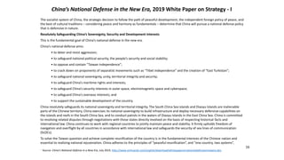 China’s National Defense in the New Era, 2019 White Paper on Strategy - I
16
The socialist system of China, the strategic decision to follow the path of peaceful development, the independent foreign policy of peace, and
the best of cultural traditions – considering peace and harmony as fundamentals – determine that China will pursue a national defense policy
that is defensive in nature.
Resolutely Safeguarding China’s Sovereignty, Security and Development Interests
This is the fundamental goal of China’s national defense in the new era.
China’s national defense aims:
• to deter and resist aggression;
• to safeguard national political security, the people’s security and social stability;
• to oppose and contain “Taiwan independence”;
• to crack down on proponents of separatist movements such as “Tibet independence” and the creation of “East Turkistan”;
• to safeguard national sovereignty, unity, territorial integrity and security;
• to safeguard China’s maritime rights and interests;
• to safeguard China’s security interests in outer space, electromagnetic space and cyberspace;
• to safeguard China’s overseas interests; and
• to support the sustainable development of the country.
China resolutely safeguards its national sovereignty and territorial integrity. The South China Sea islands and Diaoyu Islands are inalienable
parts of the Chinese territory. China exercises its national sovereignty to build infrastructure and deploy necessary defensive capabilities on
the islands and reefs in the South China Sea, and to conduct patrols in the waters of Diaoyu Islands in the East China Sea. China is committed
to resolving related disputes through negotiations with those states directly involved on the basis of respecting historical facts and
international law. China continues to work with regional countries to jointly maintain peace and stability. It firmly upholds freedom of
navigation and overflight by all countries in accordance with international law and safeguards the security of sea lines of communication
(SLOCs).
To solve the Taiwan question and achieve complete reunification of the country is in the fundamental interests of the Chinese nation and
essential to realizing national rejuvenation. China adheres to the principles of “peaceful reunification”, and “one country, two systems”,
. Source: China’s National Defense in a New Era, July 2019, http://www.xinhuanet.com/english/download/whitepaperonnationaldefenseinnewera.doc
 