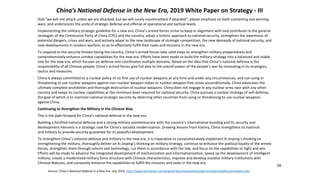 18
that “we will not attack unless we are attacked, but we will surely counterattack if attacked”, places emphasis on both containing and winning
wars, and underscores the unity of strategic defense and offense at operational and tactical levels.
Implementing the military strategic guideline for a new era, China’s armed forces strive to keep in alignment with and contribute to the general
strategies of the Communist Party of China (CPC) and the country, adopt a holistic approach to national security, strengthen the awareness of
potential dangers, crises and wars, and actively adapt to the new landscape of strategic competition, the new demands of national security, and
new developments in modern warfare, so as to effectively fulfill their tasks and missions in the new era.
To respond to the security threats facing the country, China’s armed forces take solid steps to strengthen military preparedness and
comprehensively enhance combat capabilities for the new era. Efforts have been made to build the military strategy into a balanced and stable
one for the new era, which focuses on defense and coordinates multiple domains. Based on the idea that China’s national defense is the
responsibility of all Chinese people, China’s armed forces give full play to the overall power of the people’s war by innovating in its strategies,
tactics and measures.
China is always committed to a nuclear policy of no first use of nuclear weapons at any time and under any circumstances, and not using or
threatening to use nuclear weapons against non-nuclear-weapon states or nuclear-weapon-free zones unconditionally. China advocates the
ultimate complete prohibition and thorough destruction of nuclear weapons. China does not engage in any nuclear arms race with any other
country and keeps its nuclear capabilities at the minimum level required for national security. China pursues a nuclear strategy of self-defense,
the goal of which is to maintain national strategic security by deterring other countries from using or threatening to use nuclear weapons
against China.
Continuing to Strengthen the Military in the Chinese Way
This is the path forward for China’s national defense in the new era.
Building a fortified national defense and a strong military commensurate with the country’s international standing and its security and
development interests is a strategic task for China’s socialist modernization. Drawing lessons from history, China strengthens its national
and military to provide security guarantee for its peaceful development.
To strengthen China’s national defense and military in the new era, it is imperative to comprehensively implement Xi Jinping’s thinking on
strengthening the military, thoroughly deliver on Xi Jinping’s thinking on military strategy, continue to enhance the political loyalty of the armed
forces, strengthen them through reform and technology, run them in accordance with the law, and focus on the capabilities to fight and win.
Efforts will be made to advance the integrated development of mechanization and informationization, speed up the development of intelligent
military, create a modernized military force structure with Chinese characteristics, improve and develop socialist military institutions with
Chinese features, and constantly enhance the capabilities to fulfill the missions and tasks in the new era.
Source: China’s National Defense in a New Era, July 2019, http://www.xinhuanet.com/english/download/whitepaperonnationaldefenseinnewera.doc
China’s National Defense in the New Era, 2019 White Paper on Strategy - III
 