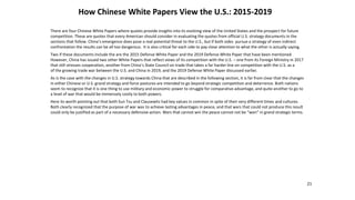 How Chinese White Papers View the U.S.: 2015-2019
21
There are four Chinese White Papers where quotes provide insights into its evolving view of the United States and the prospect for future
competition. These are quotes that every American should consider in evaluating the quotes from official U.S. strategy documents in the
sections that follow. China’s emergence does pose a real potential threat to the U.S., but if both sides pursue a strategy of even indirect
confrontation the results can be all too dangerous. It is also critical for each side to pay close attention to what the other is actually saying.
Two if these documents include the are the 2015 Defense White Paper and the 2019 Defense White Paper that have been mentioned
However, China has issued two other White Papers that reflect views of its competition with the U.S. – one from its Foreign Ministry in 2017
that still stresses cooperation, another from China’s State Council on trade that takes a far harder line on competition with the U.S. as a
of the growing trade war between the U.S. and China in 2019, and the 2019 Defense White Paper discussed earlier.
As is the case with the changes in U.S. strategy towards China that are described in the following section, it is far from clear that the changes
in either Chinese or U.S. grand strategy and force postures are intended to go beyond strategic competition and deterrence. Both nations
seem to recognize that it is one thing to use military and economic power to struggle for comparative advantage, and quite another to go to
a level of war that would be immensely costly to both powers.
Here its worth pointing out that both Sun Tzu and Clausewitz had key values in common in spite of their very different times and cultures.
Both clearly recognized that the purpose of war was to achieve lasting advantages in peace, and that wars that could not produce this result
could only be justified as part of a necessary defensive action. Wars that cannot win the peace cannot not be “won” in grand strategic terms.
 
