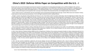 China’s 2019 Defense White Paper on Competition with the U.S. - I
Driven by the new round of technological and industrial revolution, the application of cutting-edge technologies such as artificial intelligence (AI), quantum
information, big data, cloud computing and the Internet of Things is gathering pace in the military field. International military competition is undergoing historic
changes. New and high-tech military technologies based on IT are developing rapidly. There is a prevailing trend to develop long-range precision, intelligent,
stealthy or unmanned weaponry and equipment. War is evolving in form towards informationized warfare, and intelligent warfare is on the horizon
…China’s military security is confronted by risks from technology surprise and growing technological generation gap. Greater efforts have to be invested in military
modernization to meet national security demands. The PLA still lags far behind the world’s leading militaries.
…Though a country may become strong, bellicosity will lead to its ruin. The Chinese nation has always loved peace. Since the beginning of modern times, the
Chinese people have suffered from aggressions and wars, and have learned the value of peace and the pressing need for development. Therefore, China will never
inflict such sufferings on any other country. Since its founding 70 years ago, the People’s Republic of China (PRC) has never started any war or conflict. Since the
introduction of reform and opening-up, China has been committed to promoting world peace, and has voluntarily downsized the PLA by over 4 million troops.
China has grown from a poor and weak country to be the world’s second largest economy neither by receiving handouts from others nor by engaging in military
expansion or colonial plunder. Instead, it has developed through its people’s hard work and its efforts to maintain peace. China has made every effort to create
favorable conditions for its development through maintaining world peace, and has equally endeavored to promote world peace through its own development.
China sincerely hopes that all countries will choose the path of peaceful development and jointly prevent conflicts and wars.
…China actively and properly handles its military relationship with the US in accordance with the principles of non-conflict, non-confrontation, mutual respect and
win-win cooperation. It strives to make the military-to-military relationship a stabilizer for the relations between the two countries and hence contribute to the
China-US relationship based on coordination, cooperation and stability.
In 2014, China’s Ministry of National Defense (MND) and the US Department of Defense China actively and properly handles its military relationship with the US in
accordance with the principles of non-conflict, non-confrontation, mutual respect and win-win cooperation. It strives to make the military-to-military relationship a
stabilizer for the relations between the two countries and hence contribute to the China-US relationship based on coordination, cooperation and stability. In 2014,
China’s Ministry of National Defense (MND) and the US Department of Defense signed the Memorandum of Understanding on Notification of Major Military
Activities and Confidence-Building Measures Mechanism and the Memorandum of Understanding Regarding the Rules of Behavior for Safety of Air and Maritime
Encounters. In 2015, the two countries agreed on the annexes on the military crisis notification mechanism and the rules of behavior for safety in air-to-air
encounters.
In 2017, the two countries established a diplomatic and security dialogue and joint staff dialogue mechanism with a view to actively strengthening strategic
communication and managing risks and differences. The two militaries carry out institutionalized exchanges between the defense authorities, armies, navies and
air forces, as well as practical cooperation in HADR, counter-piracy, and exchanges between academic institutions. China resolutely opposes the wrong practices
and provocative activities of the US side regarding arms sales to Taiwan, sanctions on the CMC Equipment Development Department and its leadership, illegal
entry into China’s territorial waters and maritime and air spaces near relevant islands and reefs, and wide-range and frequent close-in reconnaissance. However, in
China-US relations, the military-to-military relationship remains the generally stable one.
27
Source: China’s National Defense in a New Era, July 2019, http://www.xinhuanet.com/english/download/whitepaperonnationaldefenseinnewera.doc
 