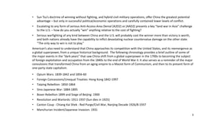 3
• Sun Tzu’s doctrine of winning without fighting, and hybrid civil-military operations, offer China the greatest potential
advantage – but only in successful political/economic operations and carefully contained lower levels of conflict.
• Escalating to any form of serious Anti-Access-Area Denial (A2D2) or (AAD2) presents a key “land war in Asia” challenge
to the U.S. – how do you actually “win” anything relative to the cost of fighting?
• Serious warfighting of any kind between China and the U.S. will probably cost the winner more than victory is worth,
and both nations already have the capability to inflict devastating nuclear countervalue damage on the other state.
“The only way to win is not to play.”
American’s also need to understand that China approaches its competition with the United States, and its reemergence as
a global superpower, from a unique historical background. The following chronology provides a brief outline of some of
the major events in the “dark years” that saw China shift from a global superpower in the 1700s to becoming the subject
of foreign exploitation and occupation from the 1840s to the end of World War II. It also serves as a reminder of the major
convulsions that transformed China from an aging empire to a Maoist form of Communism, and then to its present form of
one-party state capitalism.
• Opium Wars: 1839-1842 and 1856-60
• Foreign Concessions/Unequal Treaties: Hong Kong 1842-1997
• Taiping Rebellion: 1850-1864
• Sino-Japanese War: 1884-1895
• Boxer Rebellion 1899 and Siege of Beijing: 1900
• Revolution and Warlords: 1911-1937 (Sun dies in 1925)
• Canton Coup - Chiang Kai Shek - Red Purge/Civil War, Nanjing Decade 1926/8-1937
• Manchurian Incident/Japanese Invasion: 1931
 