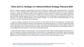 China and U.S. Strategy: U.S. National Defense Strategy: February 2018
China is a strategic competitor using predatory economics to intimidate its neighbors while militarizing features in the South
China Sea... China is leveraging military modernization, influence operations, and predatory economics to coerce neighboring
countries to reorder the Indo-Pacific region to their advantage. As China continues its economic and military ascendance,
asserting power through an all-of-nation long-term strategy, it will continue to pursue a military modernization program that
seeks Indo-Pacific regional hegemony in the near-term and displacement of the United States to achieve global preeminence in
the future. The most far-reaching objective of this defense strategy is to set the military relationship between our two
countries on a path of transparency and non-aggression.
... Long-term strategic competitions with China and Russia are the principal priorities for the Department, and require both
increased and sustained investment, because of the magnitude of the threats they pose to U.S. security and prosperity today,
and the potential for those threats to increase in the future. Concurrently, the Department will sustain its efforts to deter and
counter rogue regimes such as North Korea and Iran, defeat terrorist threats to the United States, and consolidate our gains in
Iraq and Afghanistan while moving to a more resource-sustainable approach.
... Expand Indo-Pacific alliances and partnerships. A free and open Indo-Pacific region provides prosperity and security for all.
We will strengthen our alliances and partnerships in the Indo-Pacific to a networked security architecture capable of deterring
aggression, maintaining stability, and ensuring free access to common domains. With key countries in the region, we will bring
together bilateral and multilateral security relationships to preserve the free and open international system.
31
Source: Unclassified Summary of the National Defense Strategy of the United States, Sharpening America’s Competitive Edge, February 2018, can be
found at... https://dod.defense.gov/Portals/1/Documents/pubs/2018-National-Defense-Strategy- Summary.pdf .
 