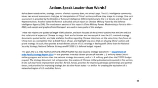 Actions Speak Louder than Words?
As has been noted earlier, strategy consists of what a country does, not what it says. The U.S. intelligence community
issues two annual assessments that give its interpretation of China’s actions and how they shape its strategy. One such
assessment is provided by the Director of National Intelligence (DNI) in testimony to the U.S. Senate and its House of
Representatives. Another takes the form of a detailed annual report on Chinese Military Power by the Defense
Intelligence Agency (DIA). The most recent version of this report is China Military Power, Modernizing a Force to Win –
2019, and excepts and graphics from this report are used in many parts of this analysis.
These two reports are quoted at length in this section, and each focuses on the Chinese actions that the DNI and DIA
find to be critical aspects of Chinese Strategy. Both are far blunter and more explicit than the U.S. national strategy
documents quoted earlier, and take a relative hardline regarding Chinese intentions. At the same time, they focus on
China more as a competitor than a direct threat of war, and highlight key areas that are shaping China’s action and
grand strategy. As such, they provide a much better picture of U.S. strategy in dealing with China than the National
Security Strategy, National Defense Strategy and FY2020 U.S. defense budget request.
This year, the U.S. Indo-Pacific Command (INDOPACOM) has also issued a strategy document — Department of
Indo-Pacific Strategy Report 2019 — that provides a notably clearer picture of how the U.S. military views China’s
military progress and actions than the national strategy documents, and of U.S. military goals than the FY2020 budget
request. The strategy document not only provides the analysis of Chinese military developments quoted in this section,
it sets out clear force improvement priorities for U.S. forces, priorities for improving strategic partnerships and partner
forces, and priorities for improving strategic ties to other Asian states – as well as for creating the equivalent of a
networked region of U.S. and allied forces.
33
 