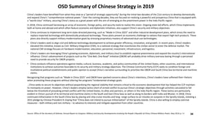 OSD Summary of Chinese Strategy in 2019
Source: Office of the Secretary of Defense, Annual Report to Congress: Military and Security Developments Involving the People’s Republic of China; Chinese Military Power, May 2019, p. i-ii
China’s leaders have benefited from what they view as a “period of strategic opportunity” during the initial two decades of the 21st century to develop domestically
and expand China’s “comprehensive national power.” Over the coming decades, they are focused on realizing a powerful and prosperous China that is equipped with
a “world-class” military, securing China’s status as a great power with the aim of emerging as the preeminent power in the Indo-Pacific region.
In 2018, China continued harnessing an array of economic, foreign policy, and security tools to realize this vision. Ongoing state-led efforts, which China implements
both at home and abroad and which often feature economic and diplomatic initiatives, also support China’s security and military objectives:
• China continues to implement long-term state-directed planning, such as “Made in China 2025” and other industrial development plans, which stress the need to
replace imported technology with domestically produced technology. These plans present an economic challenge to nations that export high-tech products. These
plans also directly support military modernization goals by stressing proprietary mastery of advanced dual-use technologies.
• China’s leaders seek to align civil and defense technology development to achieve greater efficiency, innovation, and growth. In recent years, China’s leaders
elevated this initiative, known as Civil- Military Integration (CMI), to a national strategy that incentivizes the civilian sector to enter the defense market. The
national CMI strategy focuses on hardware modernization, education, personnel, investment, infrastructure, and logistics.
• China’s leaders are leveraging China’s growing economic, diplomatic, and military clout to establish regional preeminence and expand the country’s international
influence. China’s advancement of projects such as the “One Belt, One Road” Initiative (OBOR) will probably drive military overseas basing through a perceived
need to provide security for OBOR projects.
• China conducts influence operations against media, cultural, business, academic, and policy communities of the United States, other countries, and international
institutions to achieve outcomes favorable to its security and military strategy objectives. The Chinese Communist Party (CCP) seeks to condition foreign and
multilateral political establishments and public opinion to accept China’s narrative surrounding its priorities like OBOR and South China Sea territorial and maritime
claims.
Recognizing that programs such as “Made in China 2025” and OBOR have sparked concerns about China’s intentions, China’s leaders have softened their rhetoric
when promoting these programs without altering the programs’ fundamental strategic goals.
…China seeks to secure its objectives without jeopardizing the regional stability that remains critical to the economic development that has helped the CCP maintain
its monopoly on power. However, China’s leaders employ tactics short of armed conflict to pursue China’s strategic objectives through activities calculated to fall
below the threshold of provoking armed conflict with the United States, its allies and partners, or others in the Indo-Pacific region. These tactics are particularly
evident in China’s pursuit of its territorial and maritime claims in the South and East China Seas as well as along its borders with India and Bhutan. In 2018, China
continued militarization in the South China Sea by placing anti-ship cruise missiles and long- range surface-to-air missiles on outposts in the Spratly Islands, violating a
2015 pledge by Chinese President Xi Jinping that “China does not intend to pursue militarization” of the Spratly Islands. China is also willing to employ coercive
measures – both military and non-military – to advance its interests and mitigate opposition from other countries.
34
 