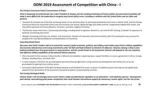 ODNI 2019 Assessment of Competition with China - I
Source: Daniel R.Coats, STATEMENT FOR THE RECORDWORLDWIDE THREAT ASSESSMENT of the US INTELLIGENCE COMMUNITY, ODNI, January 29, 2019 pp. 25-26
The Chinese Communist Party’s Concentration of Power
China is deepening its authoritarian turn under President Xi Jinping, and the resulting hardening of Chinese politics and governance probably will
make it more difficult for the leadership to recognize and correct policy errors, including in relations with the United States and our allies and
partners.
• President Xi removed one of the few remaining checks on his authority when he eliminated presidential term limits in March 2018, and the Chinese
Communist Party has reasserted control over the economy and society, tightened legal and media controls, marginalized independent voices, and
intensified repression of Chinese Muslims, Christians, and other religious minorities.
• The Chinese Government also is harnessing technology, including facial recognition, biometrics, and vehicle GPS tracking, to bolster its apparatus of
domestic monitoring and control.
• Beijing’s increasing restrictions on scholars’ and researchers’ freedom of movement and communication with US counterparts may increase the
prospects for misunderstanding and misinterpretation of US policies.
Expanding Global Reach
We assess that China’s leaders will try to extend the country’s global economic, political, and military reach while using China’s military capabilities
and overseas infrastructure and energy investments under the Belt and Road Initiative to diminish US influence. However, Beijing is likely to face
political pushback from host governments in many locations, and the overall threat to US and partner interests will depend on the size, locations,
and offensive military capabilities of the eventual Chinese presence.
• China has built its first overseas military facility in Djibouti and probably is exploring bases, support facilities, or access agreements in Africa, Europe,
Oceania, Southeast Asia, and South Asia.
• In most instances, China has not secured explicit permanent basing rights but is using commercial development and military ties to lay the
groundwork for gaining future military access.
• Successful implementation of the Belt and Road Initiative could facilitate PLA access to dozens of additional ports and airports and significantly
expand China’s penetration of the economies and political systems of participating countries.
The Coming Ideological Battle
Chinese leaders will increasingly seek to assert China’s model of authoritarian capitalism as an alternative—and implicitly superior—development
path abroad, exacerbating great-power competition that could threaten international support for democracy, human rights, and the rule of law.
36
 