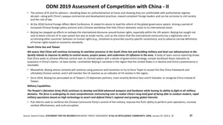 ODNI 2019 Assessment of Competition with China - II
Source: Daniel R.Coats, STATEMENT FOR THE RECORDWORLDWIDE THREAT ASSESSMENT of the US INTELLIGENCE COMMUNITY, ODNI, January 29, 2019 p. 26
• The actions of Xi and his advisers—doubling down on authoritarianism at home and showing they are comfortable with authoritarian regimes
abroad—along with China’s opaque commercial and development practices, reward compliant foreign leaders and can be corrosive to civil society
and the rule of law.
• At the 2018 Central Foreign Affairs Work Conference, Xi stated his desire to lead the reform of the global governance system, driving a period of
increased Chinese foreign policy activism and a Chinese worldview that links China’s domestic vision to its international vision.
• Beijing has stepped up efforts to reshape the international discourse around human rights, especially within the UN system. Beijing has sought not
only to block criticism of its own system but also to erode norms, such as the notion that the international community has a legitimate role in
scrutinizing other countries’ behavior on human rights (e.g., initiatives to proscribe country-specific resolutions), and to advance narrow definitions
of human rights based on economic standards.
South China Sea and Taiwan
We assess that China will continue increasing its maritime presence in the South China Sea and building military and dual-use infrastructure in the
Spratly Islands to improve its ability to control access, project power, and undermine US influence in the area. A body of open-source reporting shows
that China seeks to achieve effective control over its claimed waters with a whole-of-government strategy, compel Southeast Asian claimants to
acquiesce in China’s claims—at least tacitly—and bolster Beijing’s narrative in the region that the United States is in decline and China’s preeminence is
inevitable.
• Meanwhile, Beijing almost certainly will continue using pressure and incentives to try to force Taipei to accept the One China framework and
ultimately Chinese control, and it will monitor the US reaction as an indicator of US resolve in the region.
• Since 2016, Beijing has persuaded six of Taiwan’s 23 diplomatic partners, most recently Burkina Faso and El Salvador, to recognize China instead of
Taiwan.
Military Capabilities
The People’s Liberation Army (PLA) continues to develop and field advanced weapons and hardware while honing its ability to fight in all military
domains. The force is undergoing its most comprehensive restructuring ever to realize China’s long-held goal of being able to conduct modern, rapid
military operations based on high technology to assert and defend China’s regional and growing global interests.
• PLA reforms seek to reinforce the Chinese Communist Party’s control of the military, improve the PLA’s ability to perform joint operations, increase
combat effectiveness, and curb corruption.
37
 