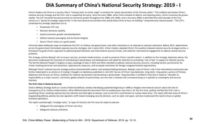 DIA Summary of China’s National Security Strategy: 2019 - I
DIA, China Military Power, Modernizing a Force to Win - 2019, Department of Defense, 2019, pp. 12-15.
39
China’s leaders see China as a country that is “moving closer to center stage” to achieve the “great rejuvenation of the Chinese nation.” This ambition permeates China’s
national security strategy and the PLA’s role in supporting the party. Since the early 1980s, when China initiated its Reform and Opening policy, China’s economy has grown
rapidly. The CCP remained focused primarily on economic growth throughout the 1980s and 1990s, and in the early 2000s it identified the initial decades of the 21st
century as a “period of strategic opportunity” in the international environment that would allow China to focus on building “comprehensive national power.” The CCP’s
contemporary strategic objectives are to:
• Perpetuate CCP rule.
• Maintain domestic stability.
• Sustain economic growth and development.
• Defend national sovereignty and territorial integrity.
• Secure China’s status as a great power.
China has taken deliberate steps to modernize the CCP, its military, the government, and other institutions in an attempt to improve coherence. Before 2015, departments
across the government formulated separate security strategies, but in early 2015, China’s leaders adopted China’s first publicly released national security strategy outline, a
framework to guide China’s approach to addressing both domestic and international security threats, and called for international engagement to address shared security
problems.
The strategy outlines Beijing’s aim to ensure security, promote modernization, as well as preserve China’s socialist system. In addition to the strategic objectives above, the
document emphasized the necessity of contributing to world peace and development and called for attention to promoting “rule of law” in support of national security.
This led the National People’s Congress to pass a package of laws in 2015 and 2016 intended to address national security concerns, including harsher punishments for
crimes involving terrorism and extremism, cybersecurity measures, and increased restrictions for foreign nongovernmental organizations.
Although China’s national security strategy outline contained both inward- and outward-looking elements, Beijing’s view of China’s role in the international community was
further elaborated in an article on Xi Jinping’s thoughts on diplomacy published in mid-2017 by one of China’s top diplomats, Yang Jiechi. Yang paints a picture of Chinese
diplomacy that focuses on China’s ambition for national rejuvenation and becoming a world power. Yang describes a confident China that is ready to “shoulder its
responsibility as a major country” and build a global network of partnerships, but one that is resolved and uncompromising as it upholds its sovereignty and security
interests.
The PLA’s Role in National Security
China’s Military Strategy built on a series of biennial defense reviews that Beijing published beginning in 1998 to mitigate international concern about the lack of
transparency of its military modernization. What differentiated the document from its predecessors was that it, for the first time, publicly clarified the PLA’s role in
protecting China’s evolving national security interests and shed light on policies, such as the PLA’s commitment to nuclear deterrence. The report affirmed many of China’s
longstanding defense policies but also signaled a shift toward emerging security domains, such as cyber and space, and also emphasized the need to focus on global
maritime operations.
The report outlined eight “strategic tasks,” or types of missions the PLA must be ready to execute:
• Safeguard the sovereignty of China’s territory.
• Safeguard national unification.
 