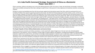 Source: Department of Defense Indo-Pacific Strategy Report 2019 - Defense.gov, https://media.defense.gov/2019/.../-1/-1/1/DOD_INDO_PACIFIC_STRATEGY_REPO...
INDO-PACIFIC STRATEGY REPORT. Preparedness, Partnerships, and Promoting a Networked Region. June 1, 2019, pp. 7-10
/.
42
U.S. Indo-Pacific Command Strategy: Assessment of China as a Revisionist
Power: June 2019 - I
China’s economic, political, and military rise is one of the defining elements of the 21st century. Today, the Indo-Pacific increasingly is confronted
with a more confident and assertive China that is willing to accept friction in the pursuit of a more expansive set of political, economic, and security
interests.
Perhaps no country has benefited more from the free and open regional and international system than China, which has witnessed the rise of
hundreds of millions from poverty to growing prosperity and security. Yet while the Chinese people aspire to free markets, justice, and the rule of
law, the People’s Republic of China (PRC), under the leadership of the Chinese Communist Party (CCP), undermines the international system from
within by exploiting its benefits while simultaneously eroding the values and principles of the rules-based order. With more than half of the world’s
Muslim population living in the Indo-Pacific, the region views the PRC’s systematic mistreatment of Uighurs, Kazakhs, and other Muslims in Xinjiang
– including pervasive discrimination, mass detention, and disappearances – with deep concern. China’s violation of international norms also extends
abroad. Chinese nationals acting in association with the Chinese Ministry of State Security were recently indicted for conducting global campaigns of
cyber theft that targeted intellectual property and confidential business and technological information at managed service providers. China has
continued to militarize the South China Sea by placing anti-ship cruise missiles and long-range surface-to-air missiles on the disputed Spratly Islands
and employing paramilitary forces in maritime disputes vis-à-vis other claimants. In the air, the People’s Liberation Army (PLA) has increased patrols
around and near Taiwan using bomber, fighter, and surveillance aircraft to signal Taiwan. China additionally employs non-military tools coercively,
including economic tools, during periods of political tensions with countries that China accuses of harming its national interests.
The People’s Republic of China’s Military Modernization and Coercive Actions
As China continues its economic and military ascendance, it seeks Indo-Pacific regional hegemony in the near-term and, ultimately global
preeminence in the long-term. China is investing in a broad range of military programs and weapons, including those designed to improve power
projection; modernize its nuclear forces; and conduct increasingly complex operations in domains such as cyberspace, space, and electronic warfare
operations. China is also developing a wide array of anti-access/area denial (A2/AD) capabilities, which could be used to prevent countries from
operating in areas near China’s periphery, including the maritime and air domains that are open to use by all countries.
In 2018, China’s placement of anti-ship cruise missiles and long-range surface-to-air missiles on the disputed Spratly Islands violated a 2015 public
pledge by the Chairman of the CCP Xi Jinping that “China does not intend to pursue militarization” of the Spratly Islands. China’s use of military
presence in an attempt to exert de facto control over disputed areas is not limited to the South China Sea. In the East China Sea, China patrols near
the Japan-administered Senkaku Islands with maritime law enforcement ships and aircraft. These actions endanger the free flow of trade, threaten
the sovereignty of other nations, and undermine regional stability. Such activities are inconsistent with the principles of a free and open Indo-Pacific.
Simultaneously, China is engaged in a campaign of low-level coercion to assert control of disputed spaces in the region, particularly in the maritime
domain. China is using a steady progression of small, incremental steps in the “gray zone” between peaceful relations and overt hostilities to secure
 
