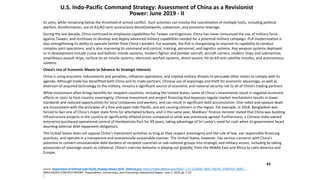43
U.S. Indo-Pacific Command Strategy: Assessment of China as a Revisionist
Power: June 2019 - II
its aims, while remaining below the threshold of armed conflict. Such activities can involve the coordination of multiple tools, including political
warfare, disinformation, use of A2/AD (anti-access/area denial)networks, subversion, and economic leverage.
During the last decade, China continued to emphasize capabilities for Taiwan contingencies. China has never renounced the use of military force
against Taiwan, and continues to develop and deploy advanced military capabilities needed for a potential military campaign. PLA modernization is
also strengthening its ability to operate farther from China’s borders. For example, the PLA is reorganizing to improve its capability to conduct
complex joint operations, and is also improving its command and control, training, personnel, and logistics systems. Key weapon systems deployed
or in development include cruise and ballistic missile systems, modern fighter and bomber aircraft, aircraft carriers, modern ships and submarines,
amphibious assault ships, surface-to-air missile systems, electronic warfare systems, direct-ascent, hit-to-kill anti-satellite missiles, and autonomous
systems.
China’s Use of Economic Means to Advance Its Strategic Interests
China is using economic inducements and penalties, influence operations, and implied military threats to persuade other states to comply with its
agenda. Although trade has benefitted both China and its trade partners, Chinese use of espionage and theft for economic advantage, as well as
diversion of acquired technology to the military, remains a significant source of economic and national security risk to all of China’s trading partners.
While investment often brings benefits for recipient countries, including the United States, some of China’s investments result in negative economic
effects or costs to host country sovereignty. Chinese investment and project financing that bypasses regular market mechanisms results in lower
standards and reduced opportunities for local companies and workers, and can result in significant debt accumulation. One-sided and opaque deals
are inconsistent with the principles of a free and open Indo-Pacific, and are causing concern in the region. For example, in 2018, Bangladesh was
forced to ban one of China’s major state firms for attempted bribery, and in the same year, Maldives’ finance minister stated that China was building
infrastructure projects in the country at significantly inflated prices compared to what was previously agreed. Furthermore, a Chinese state-owned
enterprise purchased operational control of Hambantota Port for 99 years, taking advantage of Sri Lanka’s need for cash when its government faced
daunting external debt repayment obligations.
The United States does not oppose China’s investment activities as long as they respect sovereignty and the rule of law, use responsible financing
practices, and operate in a transparent and economically sustainable manner. The United States, however, has serious concerns with China’s
potential to convert unsustainable debt burdens of recipient countries or sub-national groups into strategic and military access, including by taking
possession of sovereign assets as collateral. China’s coercive behavior is playing out globally, from the Middle East and Africa to Latin America and
Europe.
Source: Department of Defense Indo-Pacific Strategy Report 2019 - Defense.gov, https://media.defense.gov/2019/.../-1/-1/1/DOD_INDO_PACIFIC_STRATEGY_REPO...
INDO-PACIFIC STRATEGY REPORT. Preparedness, Partnerships, and Promoting a Networked Region. June 1, 2019, pp. 7-10
/.
 